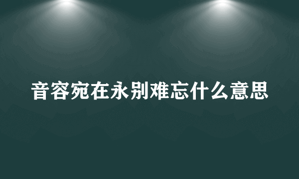 音容宛在永别难忘什么意思