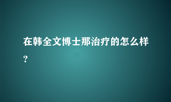 在韩全文博士那治疗的怎么样？