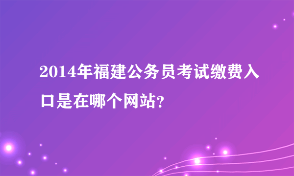 2014年福建公务员考试缴费入口是在哪个网站？