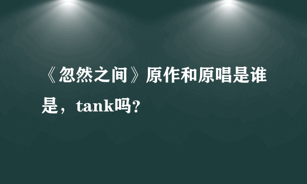 《忽然之间》原作和原唱是谁是，tank吗？