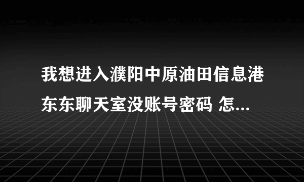 我想进入濮阳中原油田信息港东东聊天室没账号密码 怎么注册呀？