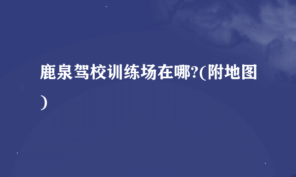 鹿泉驾校训练场在哪?(附地图)