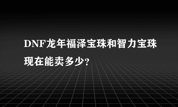 DNF龙年福泽宝珠和智力宝珠现在能卖多少？