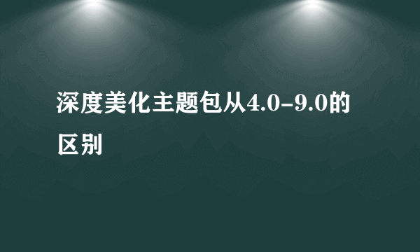 深度美化主题包从4.0-9.0的区别