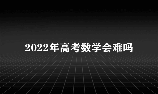 2022年高考数学会难吗