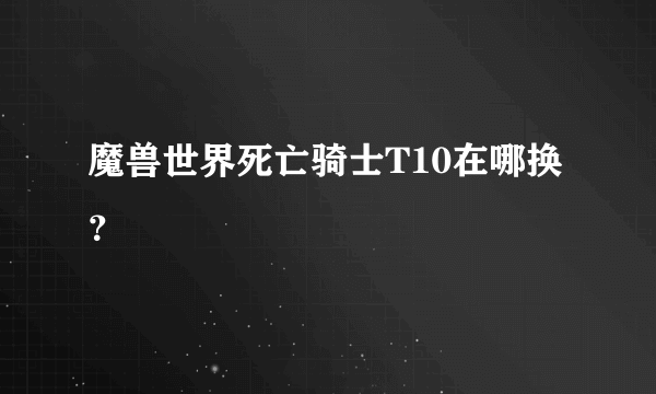 魔兽世界死亡骑士T10在哪换？