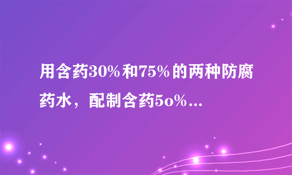 用含药30%和75%的两种防腐药水，配制含药5o%的防腐 药水18干克，两种药水各需多少千克？？？