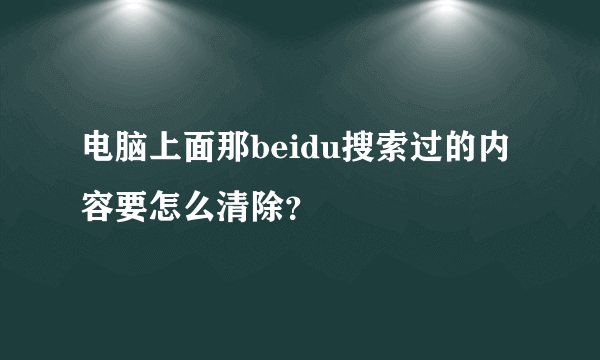 电脑上面那beidu搜索过的内容要怎么清除？