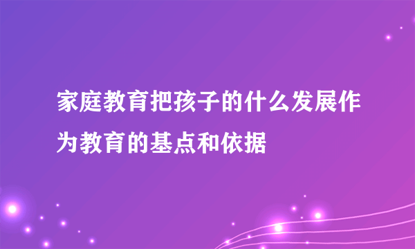 家庭教育把孩子的什么发展作为教育的基点和依据