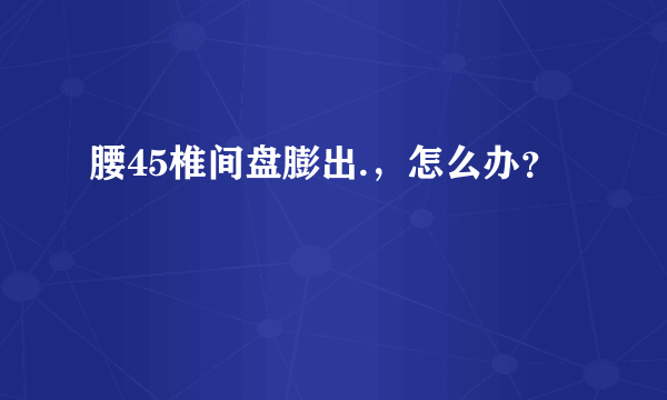 腰45椎间盘膨出.，怎么办？