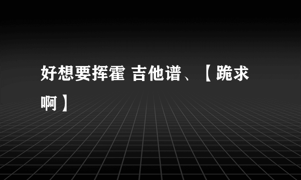 好想要挥霍 吉他谱、【跪求啊】