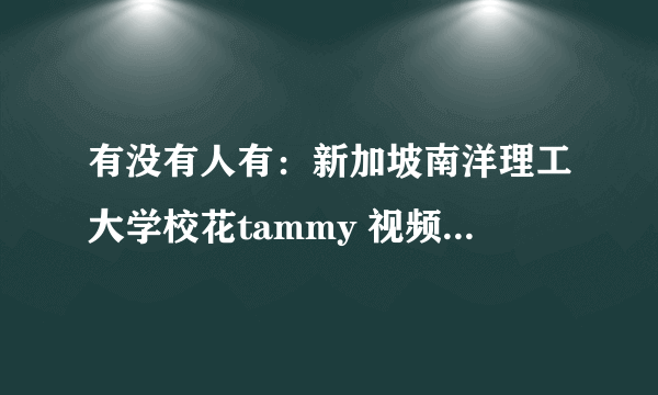 有没有人有：新加坡南洋理工大学校花tammy 视频 录像 啊？