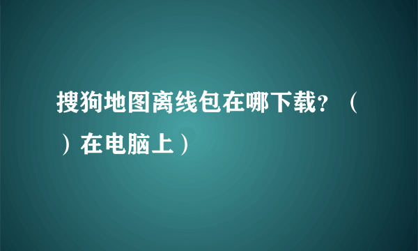 搜狗地图离线包在哪下载？（）在电脑上）