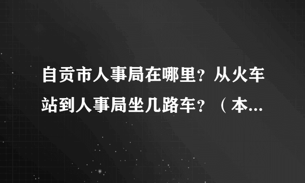 自贡市人事局在哪里？从火车站到人事局坐几路车？（本人是路痴，麻烦说清楚点，谢谢！）