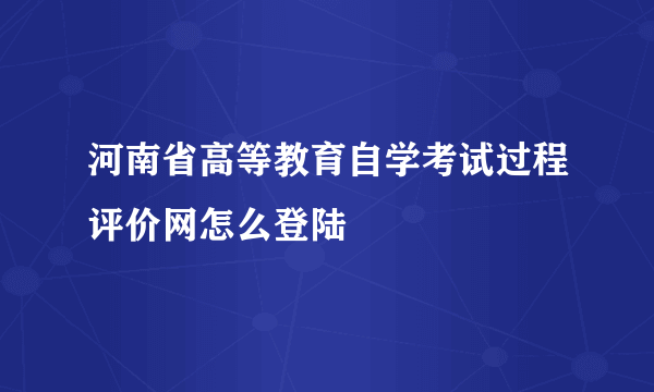 河南省高等教育自学考试过程评价网怎么登陆