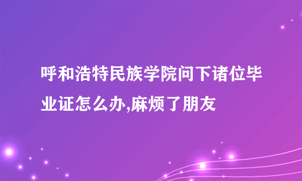 呼和浩特民族学院问下诸位毕业证怎么办,麻烦了朋友