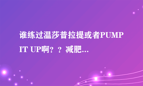 谁练过温莎普拉提或者PUMP IT UP啊？？减肥有效果么？？