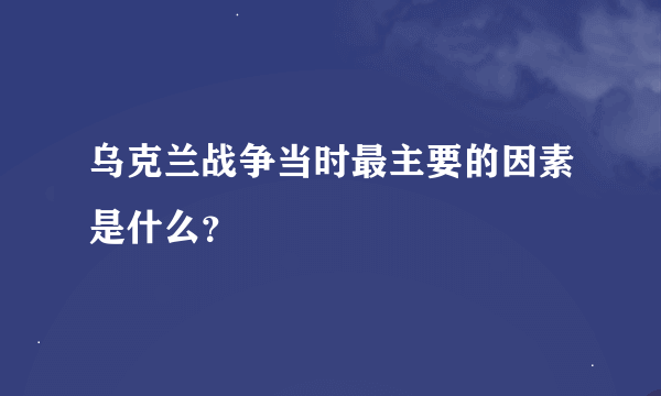 乌克兰战争当时最主要的因素是什么？