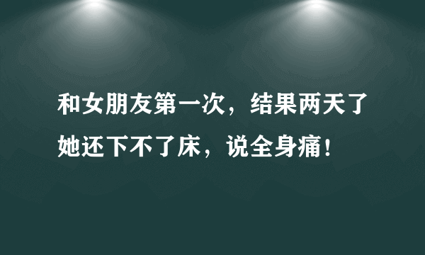 和女朋友第一次，结果两天了她还下不了床，说全身痛！