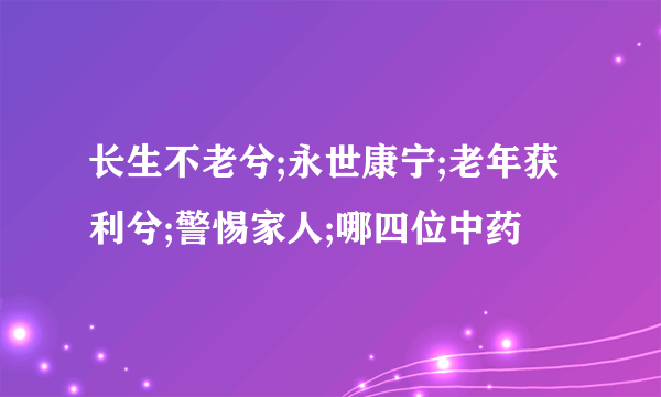 长生不老兮;永世康宁;老年获利兮;警惕家人;哪四位中药