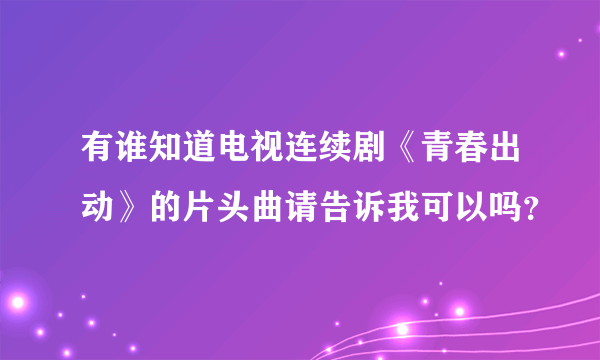 有谁知道电视连续剧《青春出动》的片头曲请告诉我可以吗？