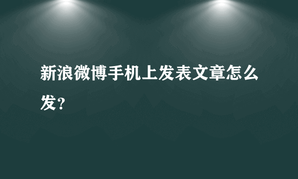 新浪微博手机上发表文章怎么发？