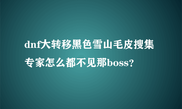 dnf大转移黑色雪山毛皮搜集专家怎么都不见那boss？