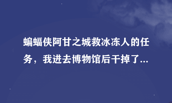 蝙蝠侠阿甘之城救冰冻人的任务，我进去博物馆后干掉了门口的几个小兵之后，找了好多地方都没有冰冻人。