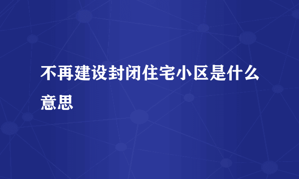 不再建设封闭住宅小区是什么意思