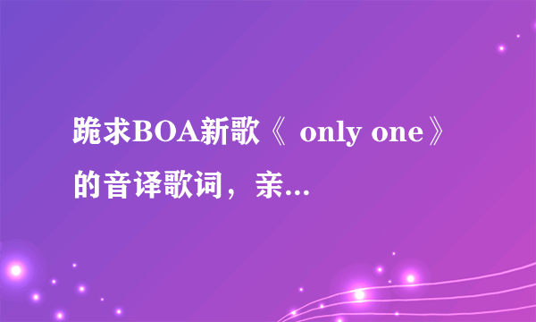 跪求BOA新歌《 only one》的音译歌词，亲们帮帮忙，很想学会这首歌