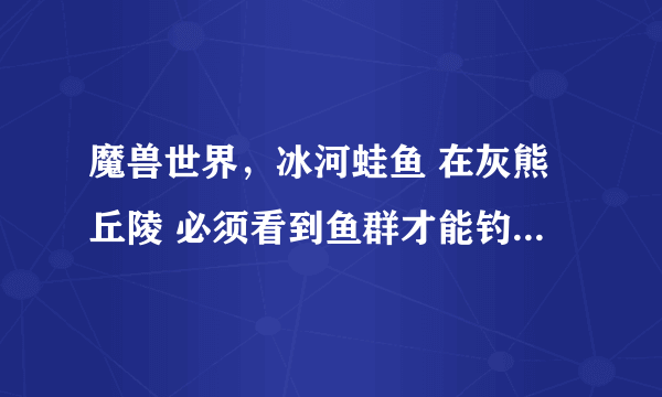 魔兽世界，冰河蛙鱼 在灰熊丘陵 必须看到鱼群才能钓上来吗？鱼群怎么找？谢谢