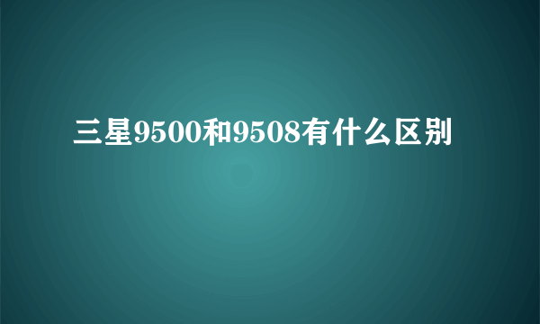 三星9500和9508有什么区别