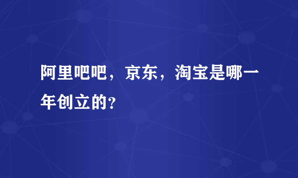 阿里吧吧，京东，淘宝是哪一年创立的？