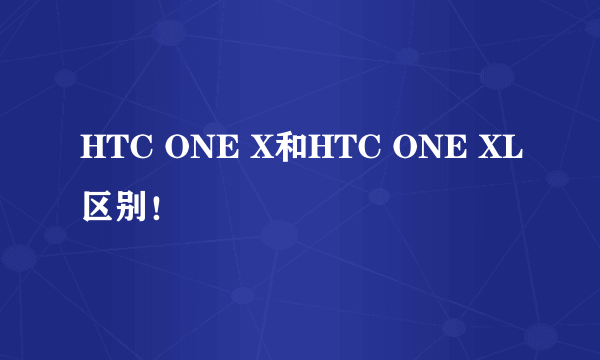 HTC ONE X和HTC ONE XL区别！