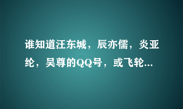 谁知道汪东城，辰亦儒，炎亚纶，吴尊的QQ号，或飞轮海整体的QQ号