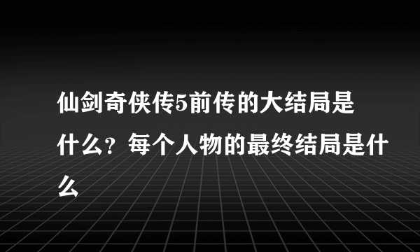 仙剑奇侠传5前传的大结局是什么？每个人物的最终结局是什么