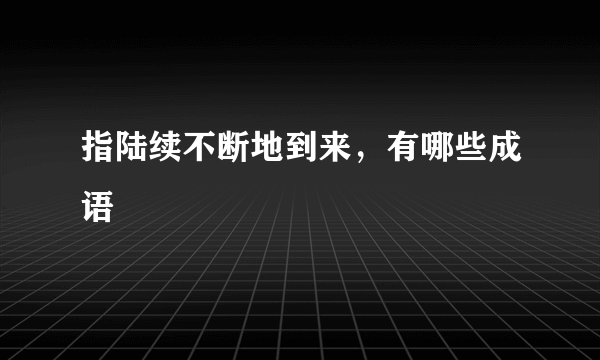 指陆续不断地到来，有哪些成语