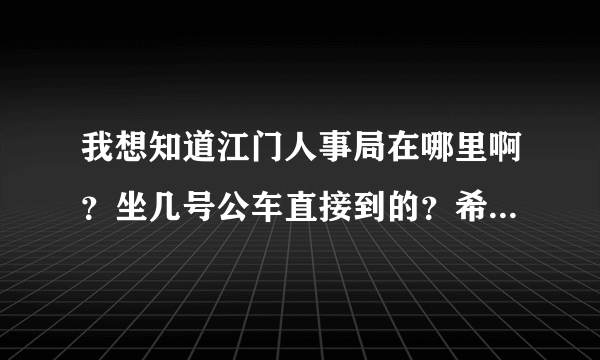 我想知道江门人事局在哪里啊？坐几号公车直接到的？希望大家可以帮帮我。。