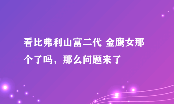 看比弗利山富二代 金鹰女那个了吗，那么问题来了