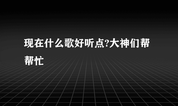 现在什么歌好听点?大神们帮帮忙