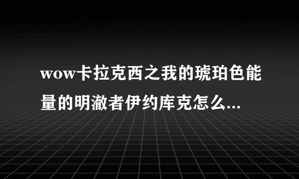 wow卡拉克西之我的琥珀色能量的明澈者伊约库克怎么做？恐惧的整张地图的任务我都清了（非常确定），就差这