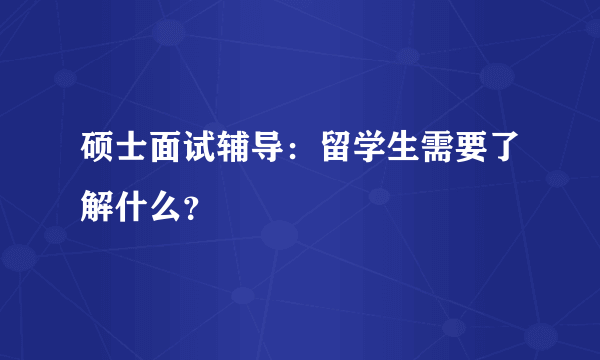 硕士面试辅导：留学生需要了解什么？