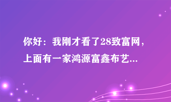 你好：我刚才看了28致富网，上面有一家鸿源富鑫布艺有限公司，上面是说要交1500元保证金，然后把货寄到，