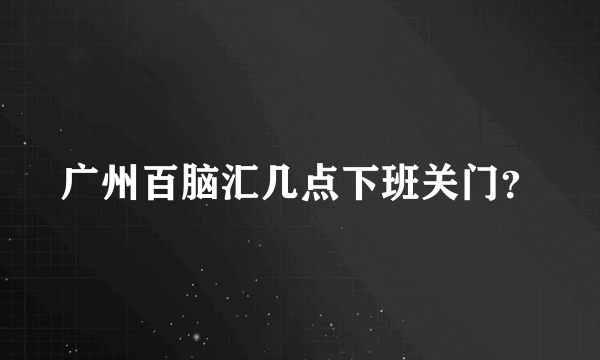 广州百脑汇几点下班关门？