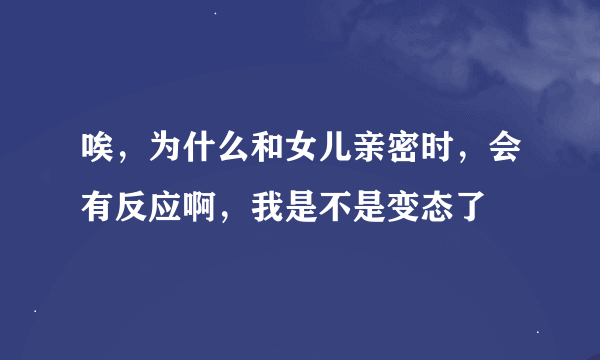 唉，为什么和女儿亲密时，会有反应啊，我是不是变态了