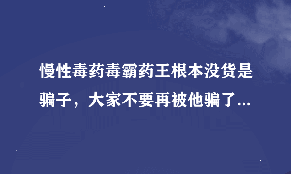 慢性毒药毒霸药王根本没货是骗子，大家不要再被他骗了？我就是受害者