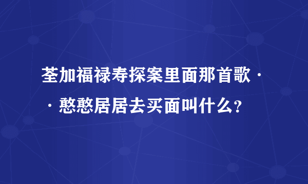 荃加福禄寿探案里面那首歌··憨憨居居去买面叫什么？