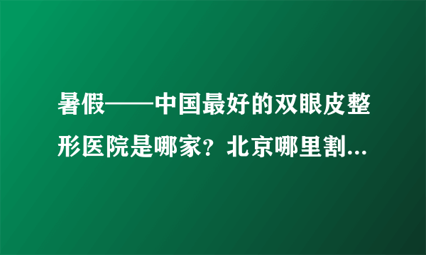 暑假——中国最好的双眼皮整形医院是哪家？北京哪里割双眼皮最好