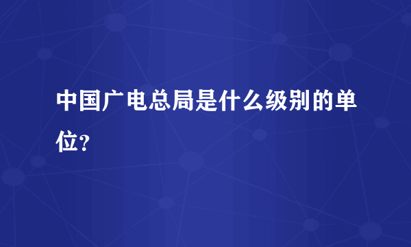 中国广电总局是什么级别的单位？