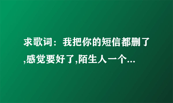 求歌词：我把你的短信都删了,感觉要好了,陌生人一个小动作却让我想念你很久.听得我心都要